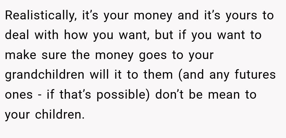 Realistically, it’s your money and it’s yours to deal with how you want, but if you want to make sure the money goes to your grandchildren will it to them (and any futures ones - if that’s possible) don’t be mean to your children.
