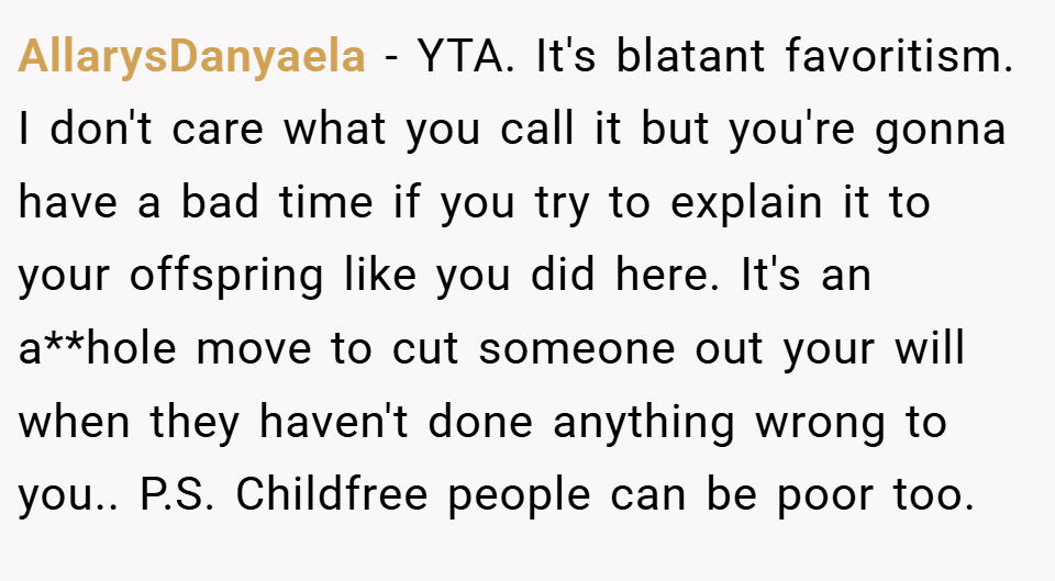 AllarysDanyaela − YTA. It's blatant favoritism. I don't care what you call it but you're gonna have a bad time if you try to explain it to your offspring like you did here. It's an a**hole move to cut someone out your will when they haven't done anything wrong to you.. P.S. Childfree people can be poor too.