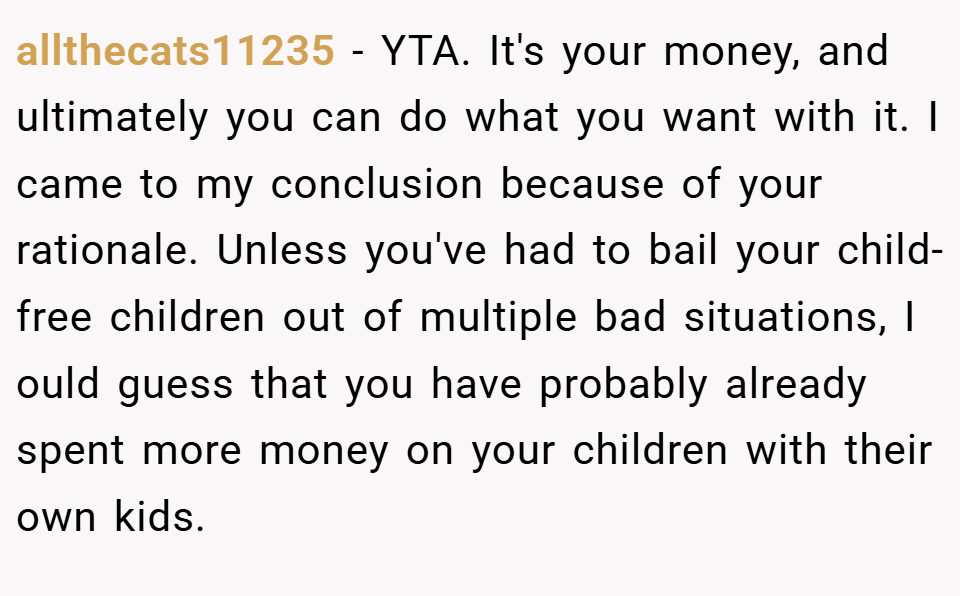 allthecats11235 − YTA. It's your money, and ultimately you can do what you want with it. I came to my conclusion because of your rationale. Unless you've had to bail your child-free children out of multiple bad situations, I ould guess that you have probably already spent more money on your children with their own kids.