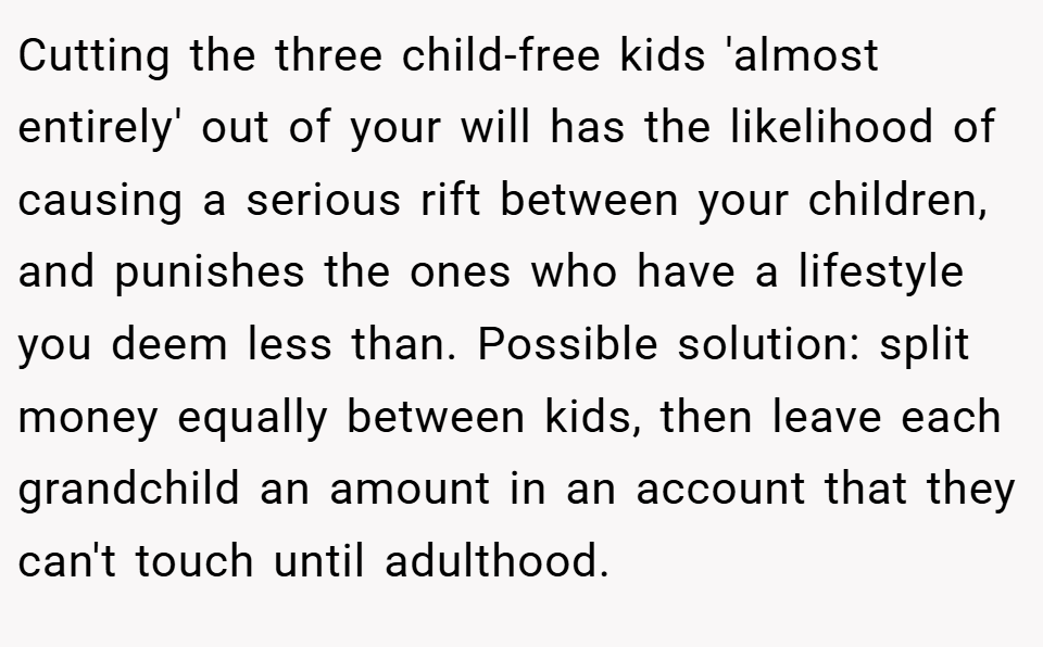 Cutting the three child-free kids 'almost entirely' out of your will has the likelihood of causing a serious rift between your children, and punishes the ones who have a lifestyle you deem less than. Possible solution: split money equally between kids, then leave each grandchild an amount in an account that they can't touch until adulthood.