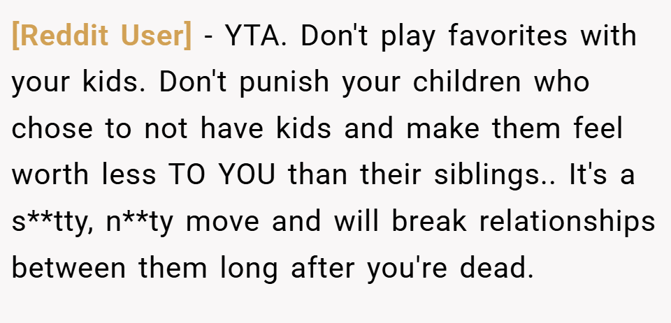 [Reddit User] − YTA. Don't play favorites with your kids. Don't punish your children who chose to not have kids and make them feel worth less TO YOU than their siblings.. It's a s**tty, n**ty move and will break relationships between them long after you're dead.