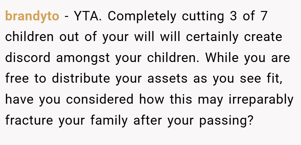 brandyto − YTA. Completely cutting 3 of 7 children out of your will will certainly create discord amongst your children. While you are free to distribute your assets as you see fit, have you considered how this may irreparably fracture your family after your passing?