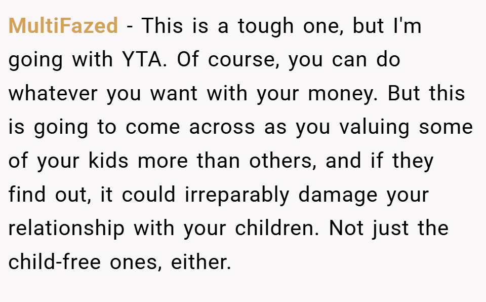MultiFazed − This is a tough one, but I'm going with YTA. Of course, you can do whatever you want with your money. But this is going to come across as you valuing some of your kids more than others, and if they find out, it could irreparably damage your relationship with your children. Not just the child-free ones, either.