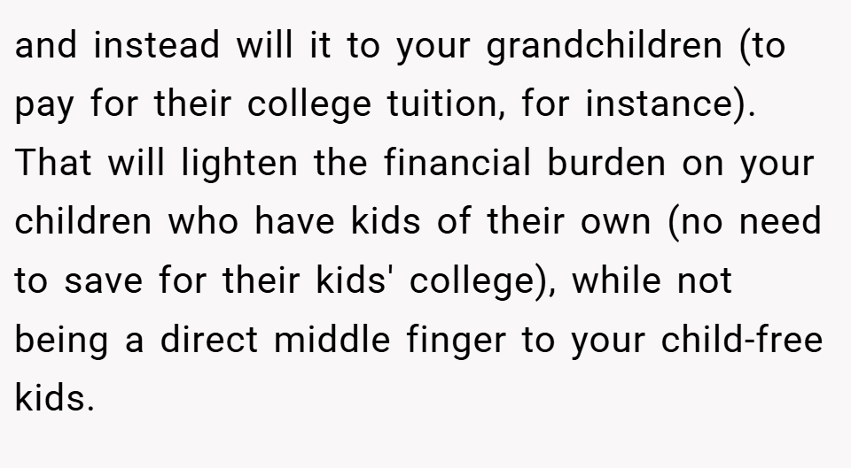 and instead will it to your grandchildren (to pay for their college tuition, for instance). That will lighten the financial burden on your children who have kids of their own (no need to save for their kids' college), while not being a direct middle finger to your child-free kids.