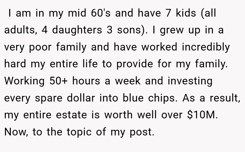  I am in my mid 60's and have 7 kids (all adults, 4 daughters 3 sons). I grew up in a very poor family and have worked incredibly hard my entire life to provide for my family. Working 50+ hours a week and investing every spare dollar into blue chips. As a result, my entire estate is worth well over $10M. Now, to the topic of my post.
