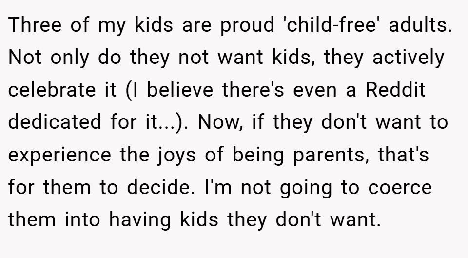 Three of my kids are proud 'child-free' adults. Not only do they not want kids, they actively celebrate it (I believe there's even a Reddit dedicated for it...). Now, if they don't want to experience the joys of being parents, that's for them to decide. I'm not going to coerce them into having kids they don't want.
