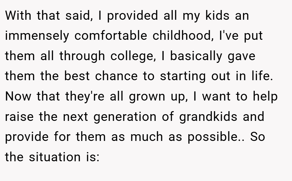 With that said, I provided all my kids an immensely comfortable childhood, I've put them all through college, I basically gave them the best chance to starting out in life. Now that they're all grown up, I want to help raise the next generation of grandkids and provide for them as much as possible.. So the situation is: