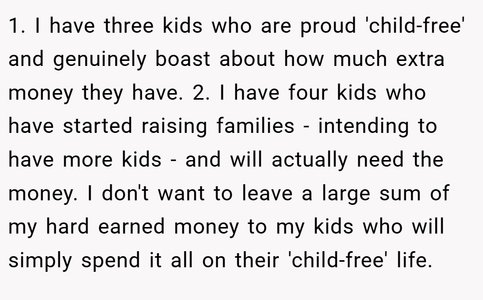 1. I have three kids who are proud 'child-free' and genuinely boast about how much extra money they have. 2. I have four kids who have started raising families - intending to have more kids - and will actually need the money. I don't want to leave a large sum of my hard earned money to my kids who will simply spend it all on their 'child-free' life.