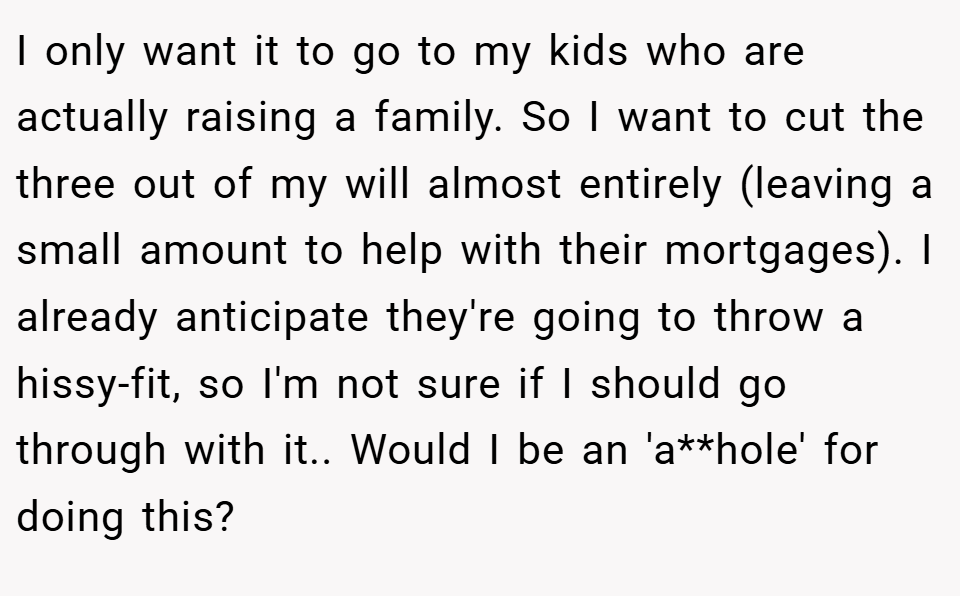 I only want it to go to my kids who are actually raising a family. So I want to cut the three out of my will almost entirely (leaving a small amount to help with their mortgages). I already anticipate they're going to throw a hissy-fit, so I'm not sure if I should go through with it.. Would I be an 'a**hole' for doing this?