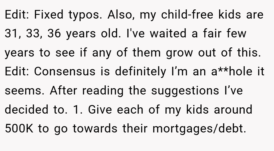 Edit: Fixed typos. Also, my child-free kids are 31, 33, 36 years old. I've waited a fair few years to see if any of them grow out of this. Edit: Consensus is definitely I’m an a**hole it seems. After reading the suggestions I’ve decided to. 1. Give each of my kids around 500K to go towards their mortgages/debt.