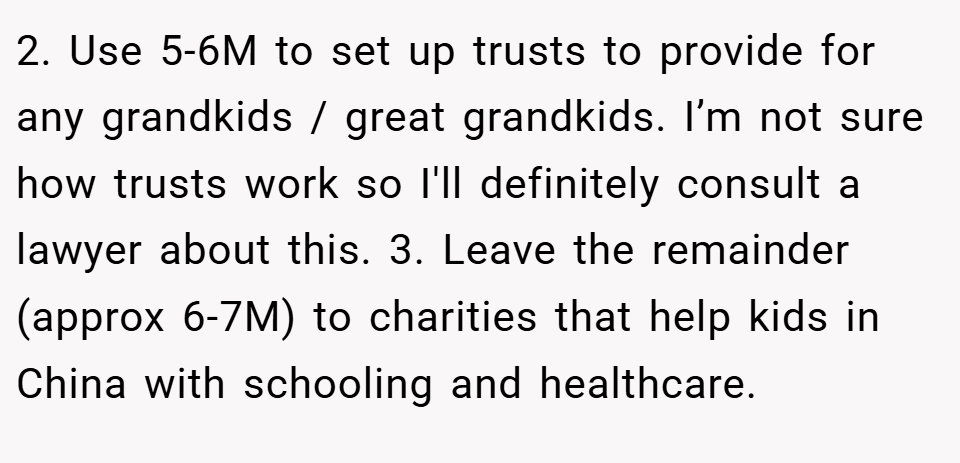 2. Use 5-6M to set up trusts to provide for any grandkids / great grandkids. I’m not sure how trusts work so I'll definitely consult a lawyer about this. 3. Leave the remainder (approx 6-7M) to charities that help kids in China with schooling and healthcare.