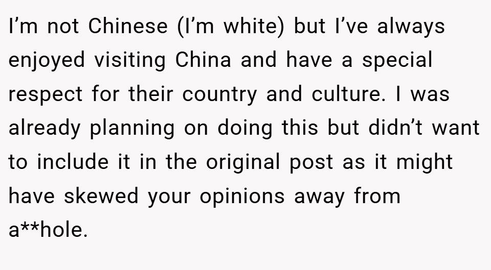 I’m not Chinese (I’m white) but I’ve always enjoyed visiting China and have a special respect for their country and culture. I was already planning on doing this but didn’t want to include it in the original post as it might have skewed your opinions away from a**hole.