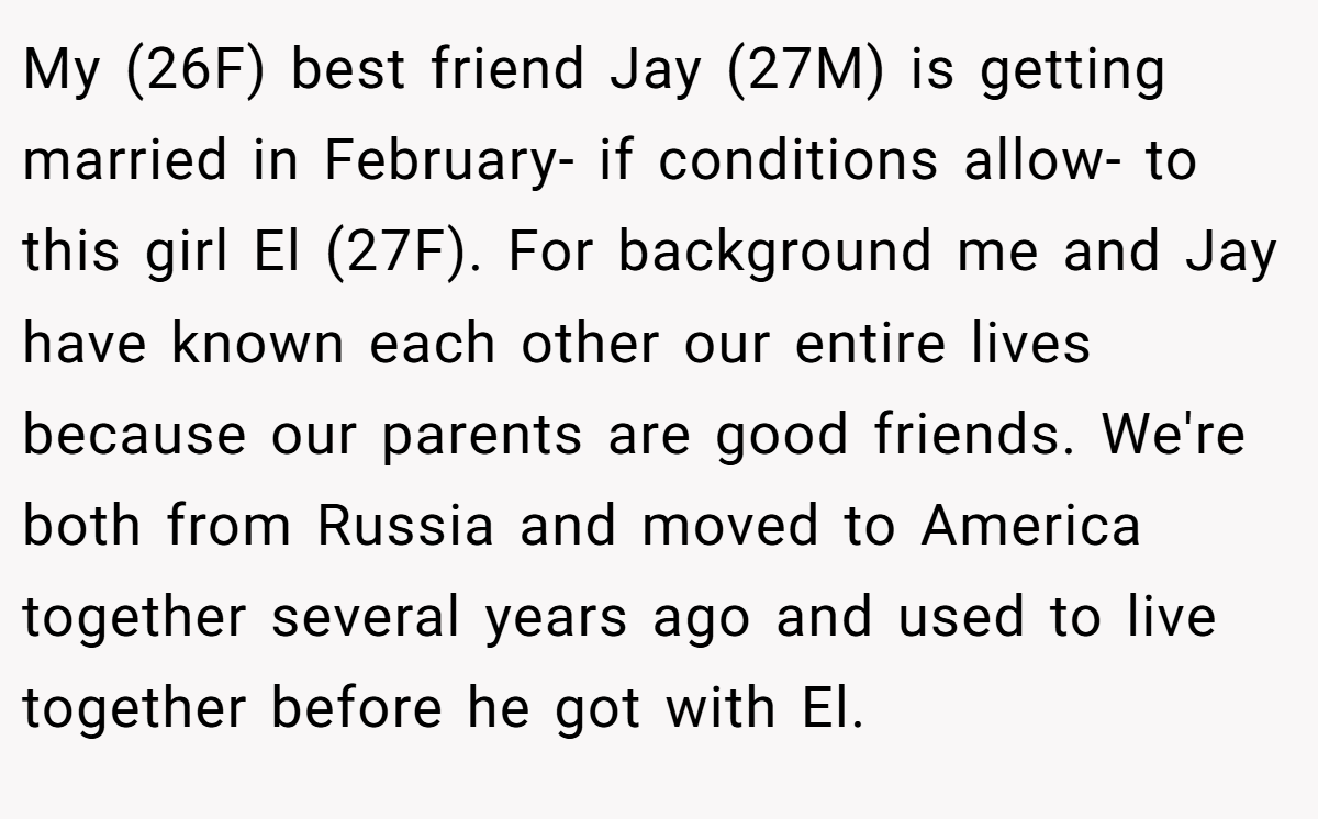 My (26F) best friend Jay (27M) is getting married in February- if conditions allow- to this girl El (27F). For background me and Jay have known each other our entire lives because our parents are good friends. We're both from Russia and moved to America together several years ago and used to live together before he got with El.