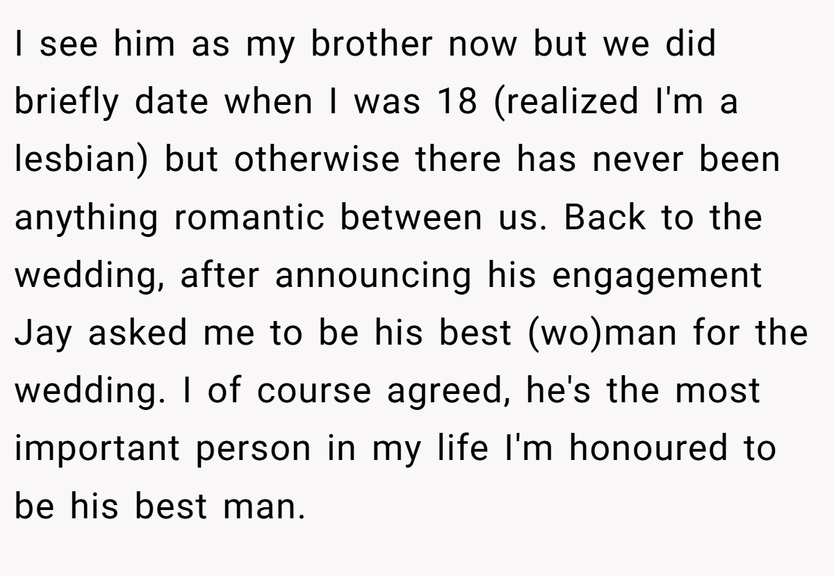 I see him as my brother now but we did briefly date when I was 18 (realized I'm a lesbian) but otherwise there has never been anything romantic between us. Back to the wedding, after announcing his engagement Jay asked me to be his best (wo)man for the wedding. I of course agreed, he's the most important person in my life I'm honoured to be his best man.