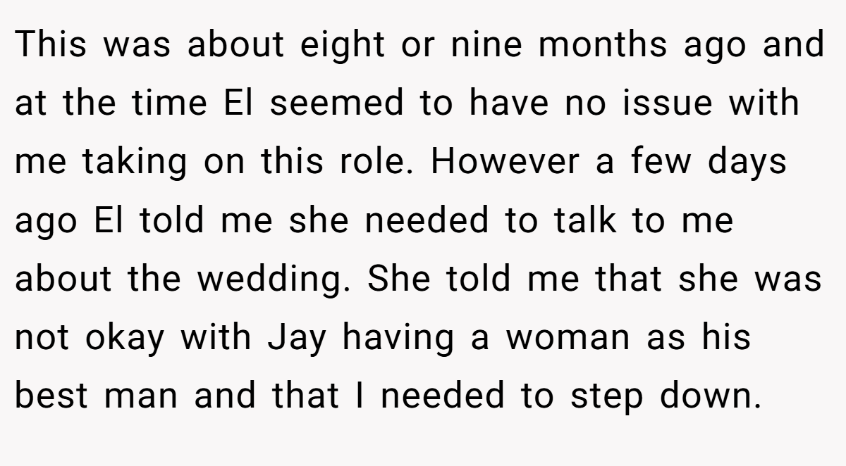 This was about eight or nine months ago and at the time El seemed to have no issue with me taking on this role. However a few days ago El told me she needed to talk to me about the wedding. She told me that she was not okay with Jay having a woman as his best man and that I needed to step down.