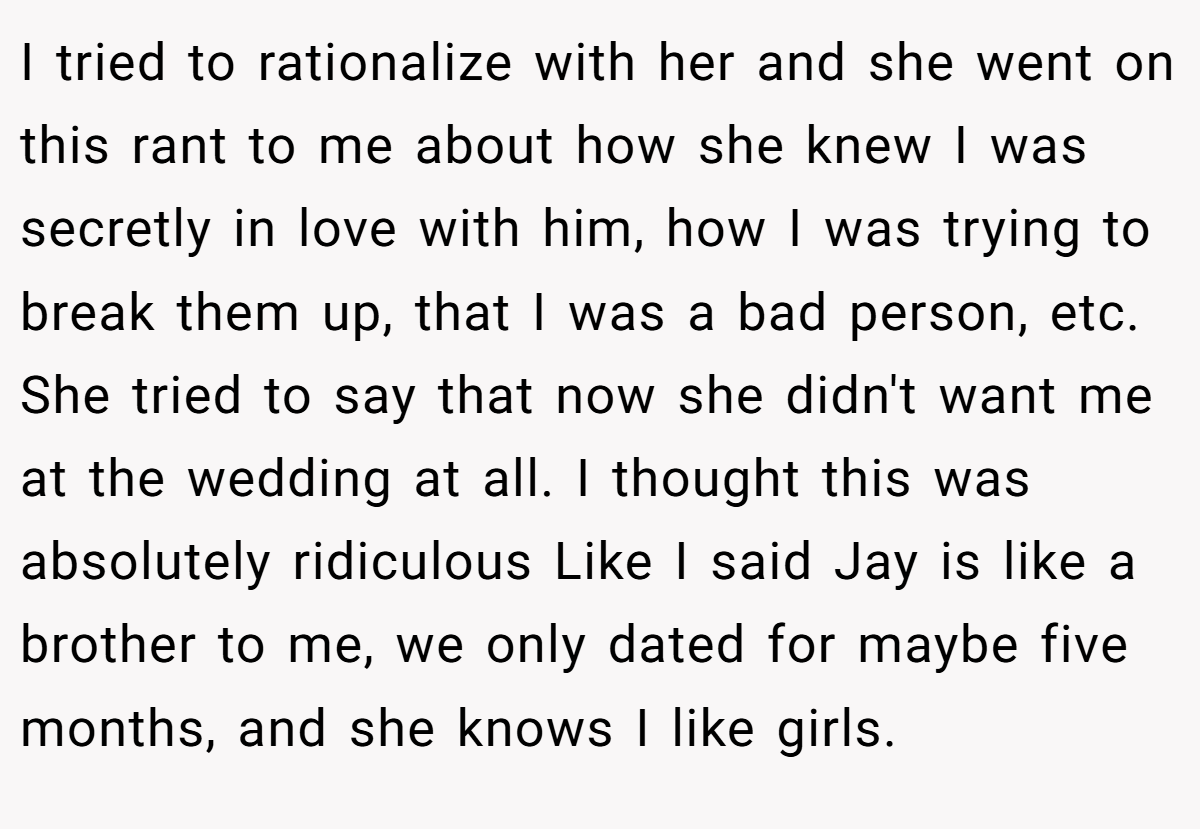 I tried to rationalize with her and she went on this rant to me about how she knew I was secretly in love with him, how I was trying to break them up, that I was a bad person, etc. She tried to say that now she didn't want me at the wedding at all. I thought this was absolutely ridiculous Like I said Jay is like a brother to me, we only dated for maybe five months, and she knows I like girls.