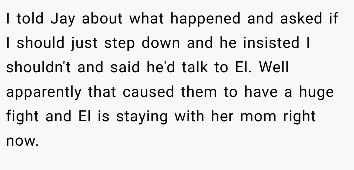 I told Jay about what happened and asked if I should just step down and he insisted I shouldn't and said he'd talk to El. Well apparently that caused them to have a huge fight and El is staying with her mom right now.