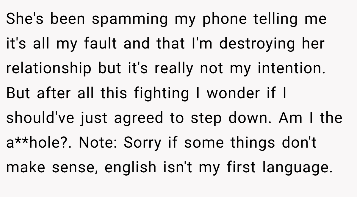 She's been spamming my phone telling me it's all my fault and that I'm destroying her relationship but it's really not my intention. But after all this fighting I wonder if I should've just agreed to step down. Am I the a**hole?. Note: Sorry if some things don't make sense, english isn't my first language.