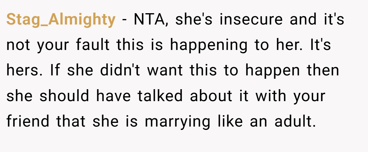 Stag_Almighty − NTA, she's insecure and it's not your fault this is happening to her. It's hers. If she didn't want this to happen then she should have talked about it with your friend that she is marrying like an adult.