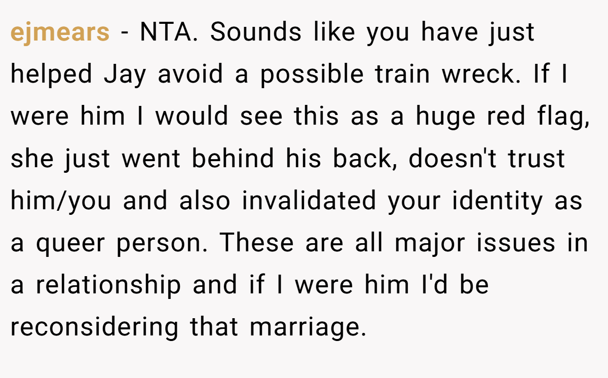 ejmears − NTA. Sounds like you have just helped Jay avoid a possible train wreck. If I were him I would see this as a huge red flag, she just went behind his back, doesn't trust him/you and also invalidated your identity as a queer person. These are all major issues in a relationship and if I were him I'd be reconsidering that marriage.