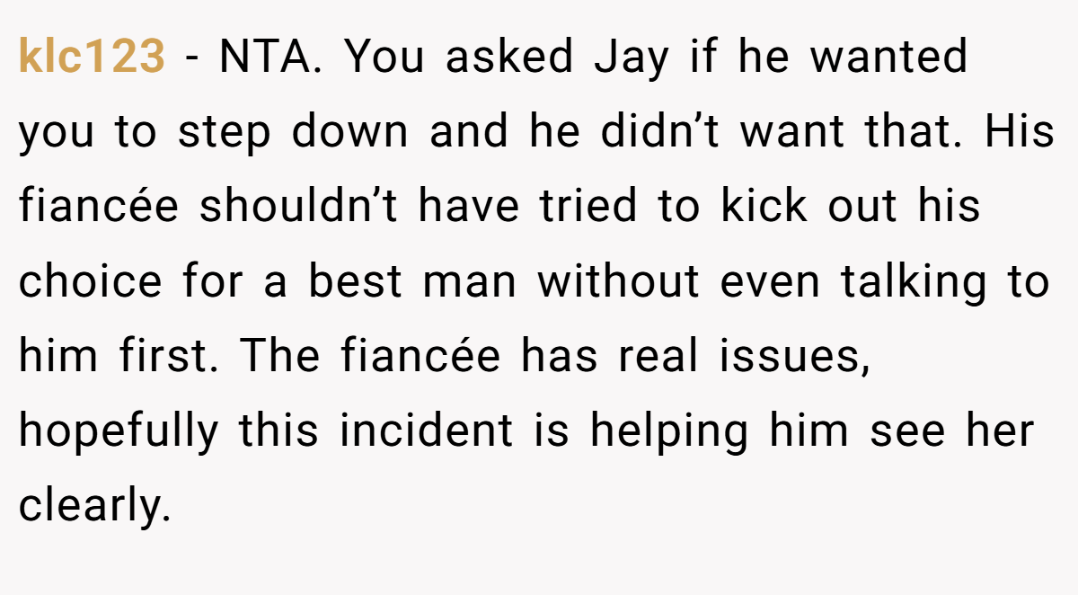 klc123 − NTA. You asked Jay if he wanted you to step down and he didn’t want that. His fiancée shouldn’t have tried to kick out his choice for a best man without even talking to him first. The fiancée has real issues, hopefully this incident is helping him see her clearly.