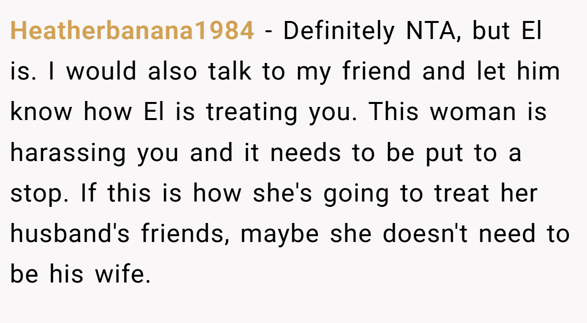 Heatherbanana1984 − Definitely NTA, but El is. I would also talk to my friend and let him know how El is treating you. This woman is harassing you and it needs to be put to a stop. If this is how she's going to treat her husband's friends, maybe she doesn't need to be his wife.