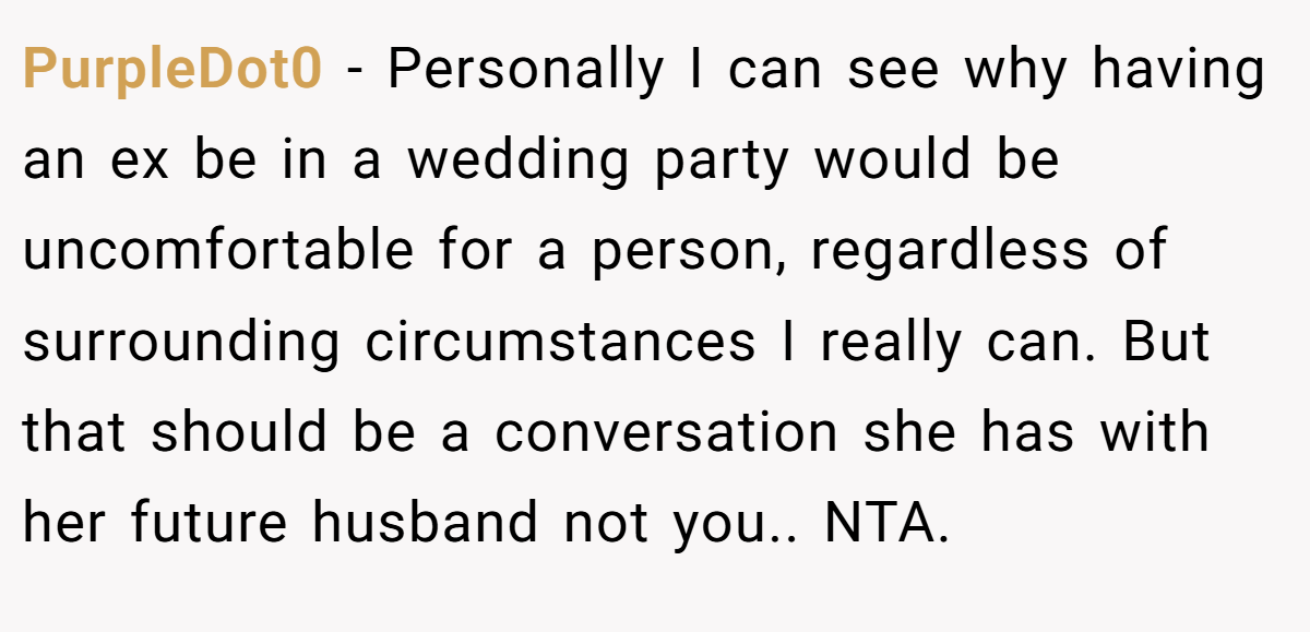 PurpleDot0 − Personally I can see why having an ex be in a wedding party would be uncomfortable for a person, regardless of surrounding circumstances I really can. But that should be a conversation she has with her future husband not you.. NTA.