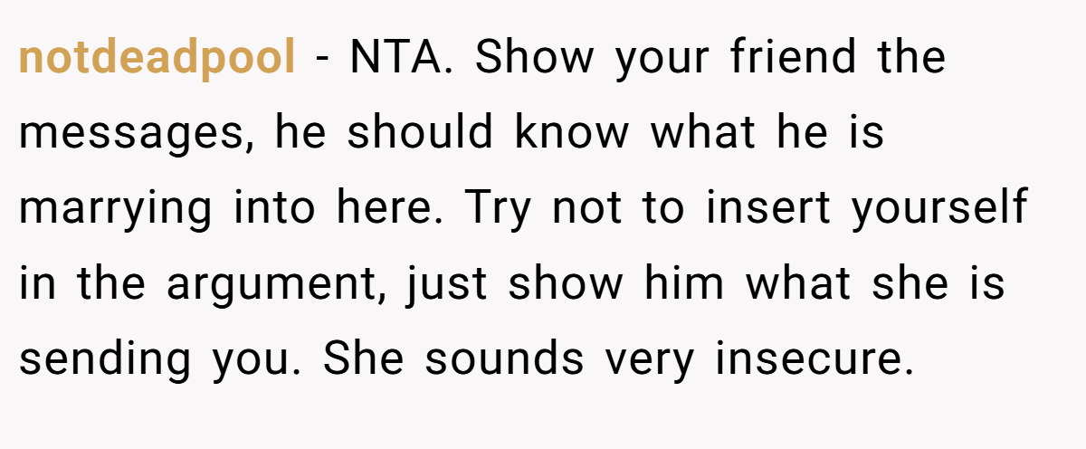 notdeadpool − NTA. Show your friend the messages, he should know what he is marrying into here. Try not to insert yourself in the argument, just show him what she is sending you. She sounds very insecure.