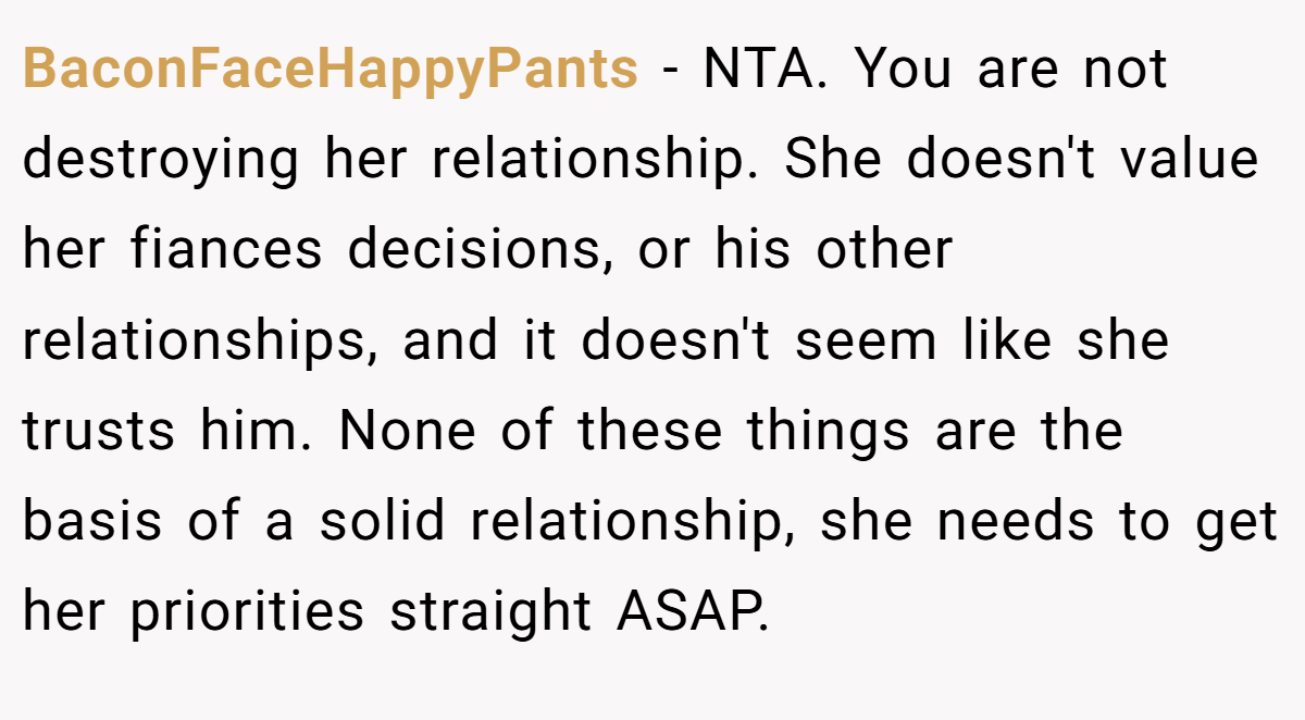 BaconFaceHappyPants − NTA. You are not destroying her relationship. She doesn't value her fiances decisions, or his other relationships, and it doesn't seem like she trusts him. None of these things are the basis of a solid relationship, she needs to get her priorities straight ASAP.