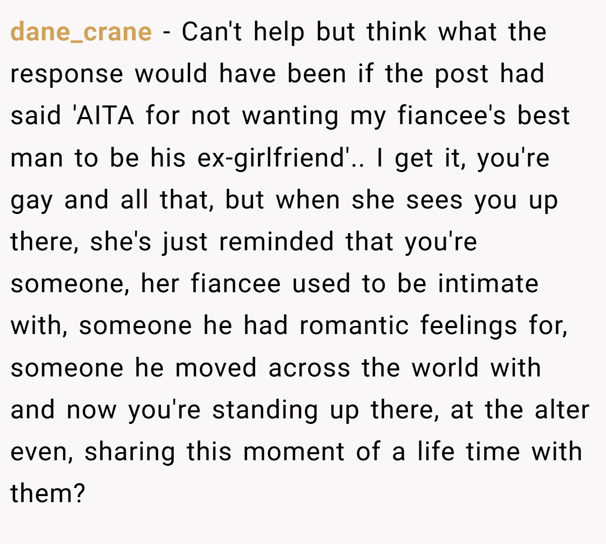 dane_crane − Can't help but think what the response would have been if the post had said 'AITA for not wanting my fiancee's best man to be his ex-girlfriend'.. I get it, you're gay and all that, but when she sees you up there, she's just reminded that you're someone, her fiancee used to be intimate with, someone he had romantic feelings for, someone he moved across the world with and now you're standing up there, at the alter even, sharing this moment of a life time with them?