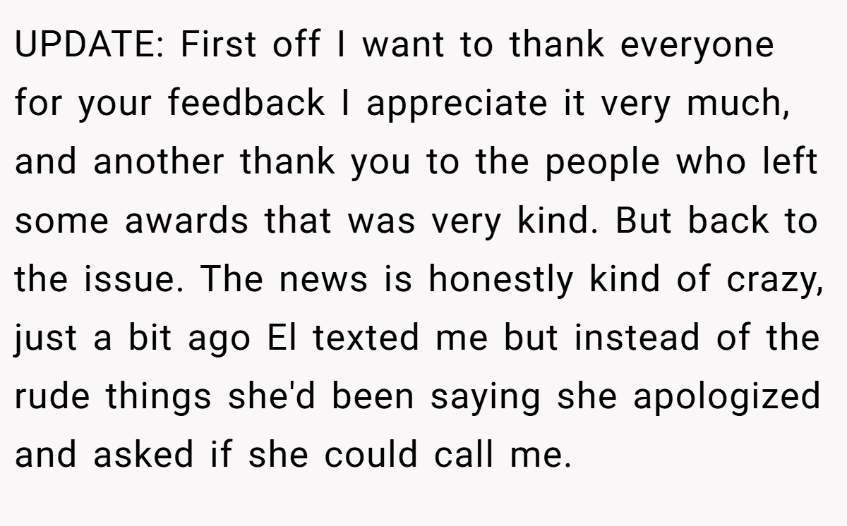 UPDATE: First off I want to thank everyone for your feedback I appreciate it very much, and another thank you to the people who left some awards that was very kind. But back to the issue. The news is honestly kind of crazy, just a bit ago El texted me but instead of the rude things she'd been saying she apologized and asked if she could call me.