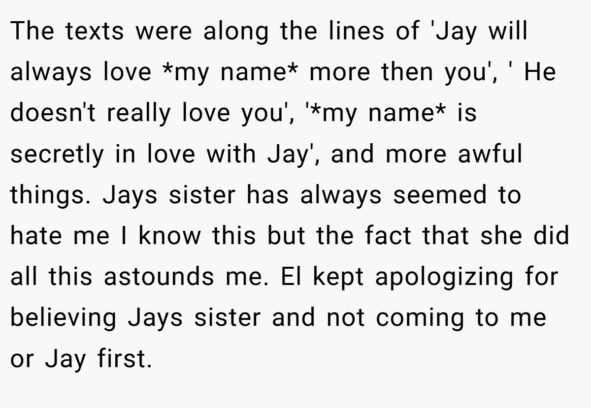 The texts were along the lines of 'Jay will always love *my name* more then you', ' He doesn't really love you', '*my name* is secretly in love with Jay', and more awful things. Jays sister has always seemed to hate me I know this but the fact that she did all this astounds me. El kept apologizing for believing Jays sister and not coming to me or Jay first.