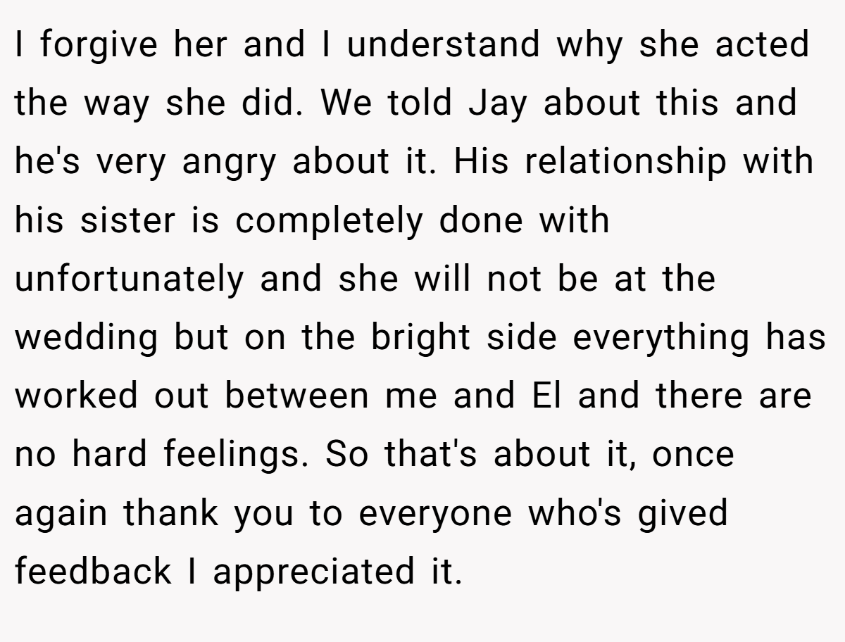 I forgive her and I understand why she acted the way she did. We told Jay about this and he's very angry about it. His relationship with his sister is completely done with unfortunately and she will not be at the wedding but on the bright side everything has worked out between me and El and there are no hard feelings. So that's about it, once again thank you to everyone who's gived feedback I appreciated it.