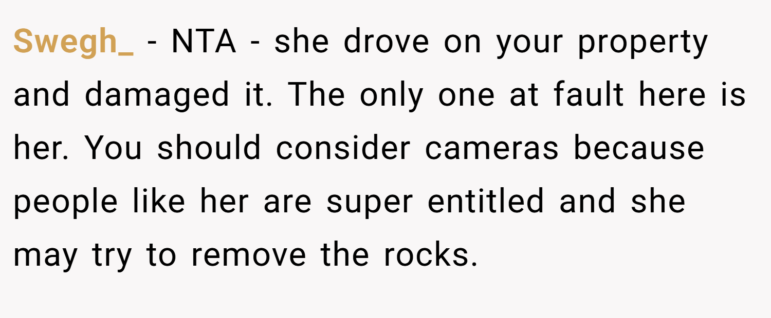 Swegh_ − NTA - she drove on your property and damaged it. The only one at fault here is her. You should consider cameras because people like her are super entitled and she may try to remove the rocks.