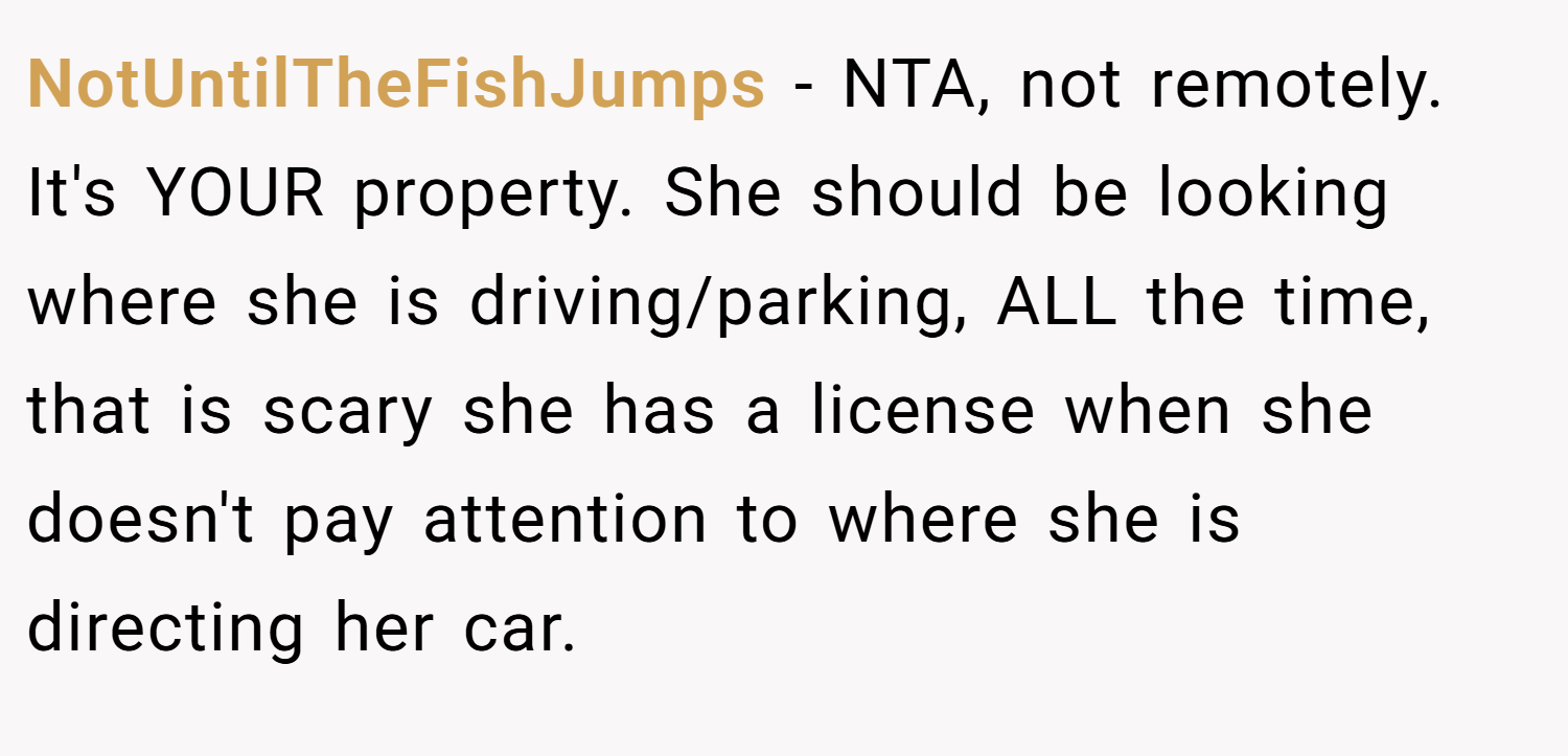 NotUntilTheFishJumps − NTA, not remotely. It's YOUR property. She should be looking where she is driving/parking, ALL the time, that is scary she has a license when she doesn't pay attention to where she is directing her car.