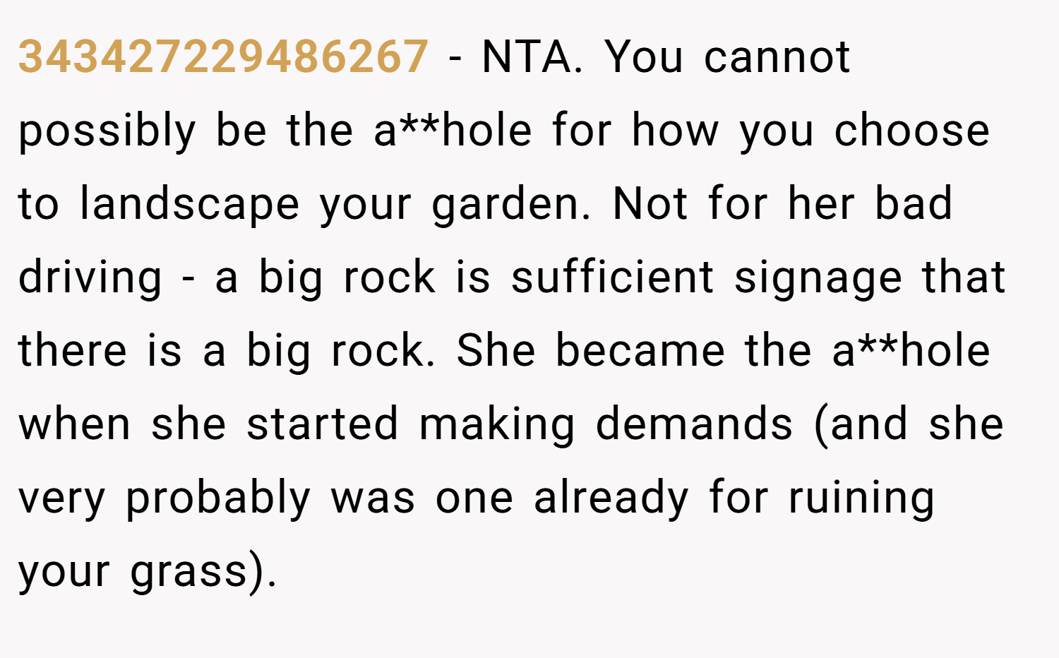 343427229486267 − NTA. You cannot possibly be the a**hole for how you choose to landscape your garden. Not for her bad driving - a big rock is sufficient signage that there is a big rock. She became the a**hole when she started making demands (and she very probably was one already for ruining your grass).