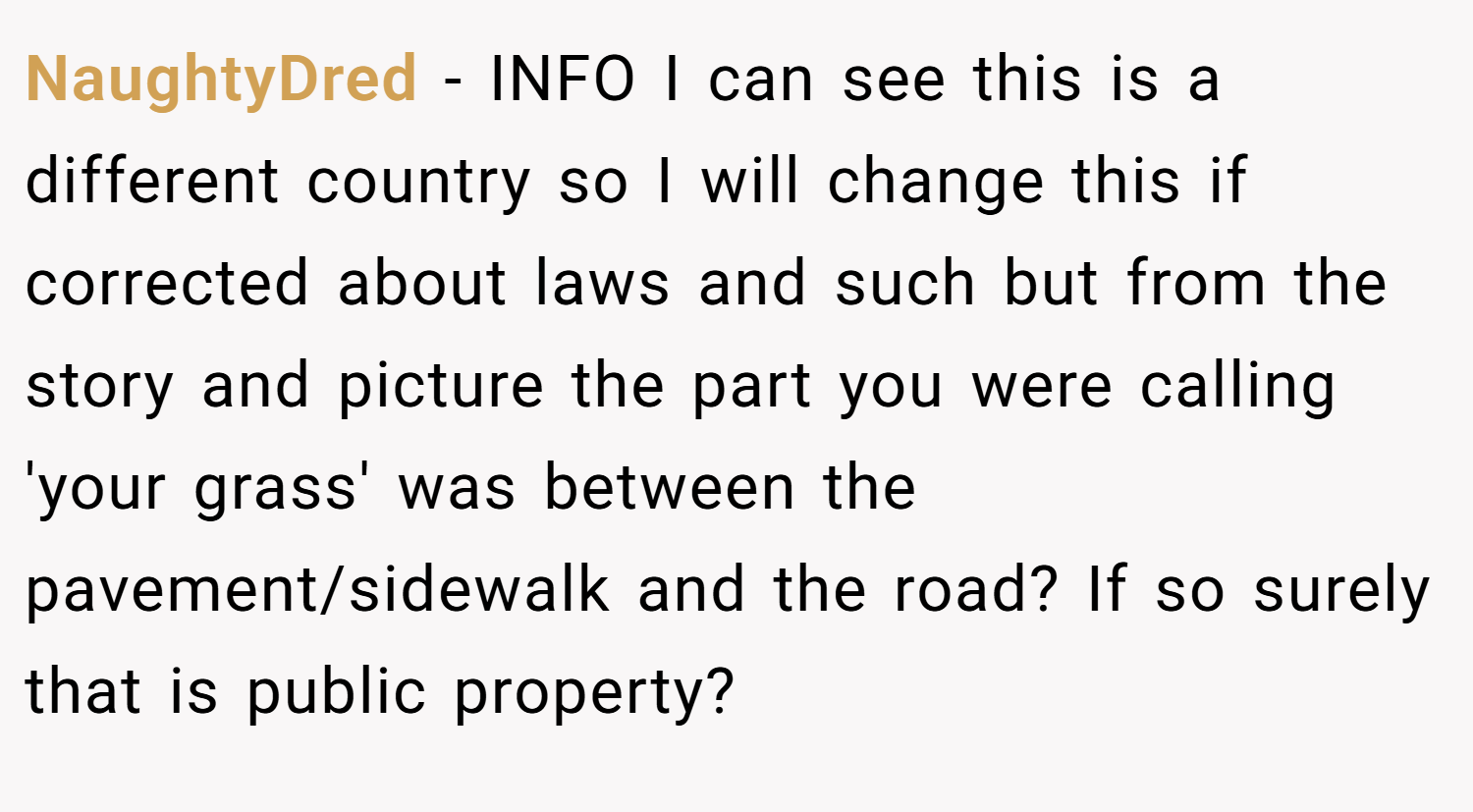 NaughtyDred − INFO I can see this is a different country so I will change this if corrected about laws and such but from the story and picture the part you were calling 'your grass' was between the pavement/sidewalk and the road? If so surely that is public property?