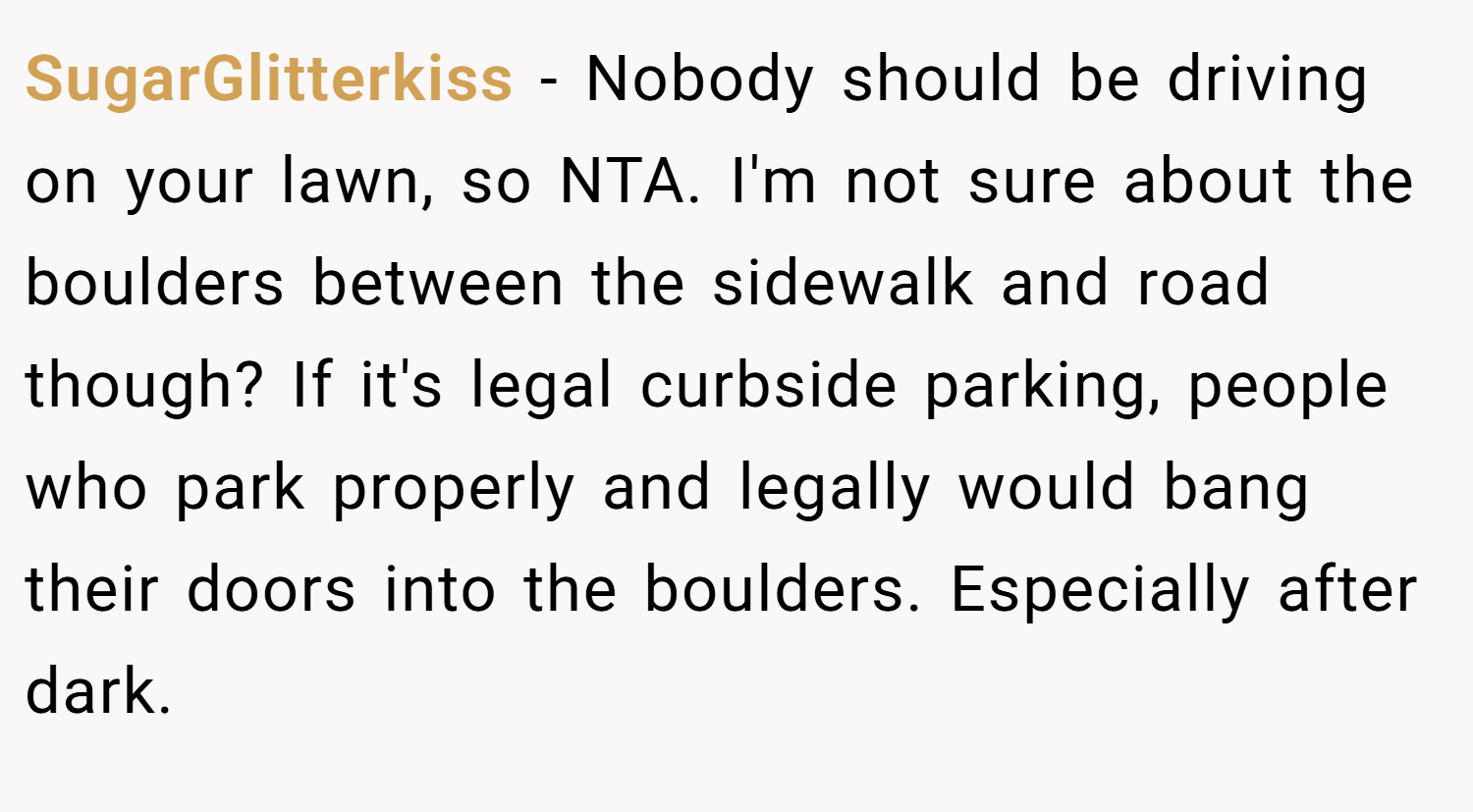 SugarGlitterkiss − Nobody should be driving on your lawn, so NTA. I'm not sure about the boulders between the sidewalk and road though? If it's legal curbside parking, people who park properly and legally would bang their doors into the boulders. Especially after dark.