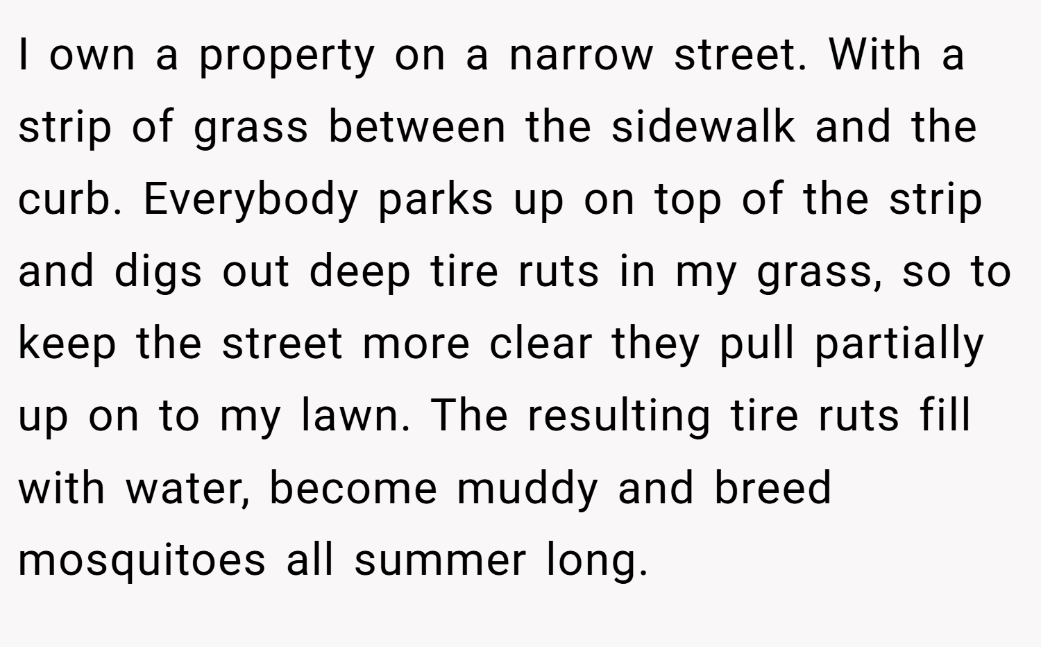 I own a property on a narrow street. With a strip of grass between the sidewalk and the curb. Everybody parks up on top of the strip and digs out deep tire ruts in my grass, so to keep the street more clear they pull partially up on to my lawn. The resulting tire ruts fill with water, become muddy and breed mosquitoes all summer long.