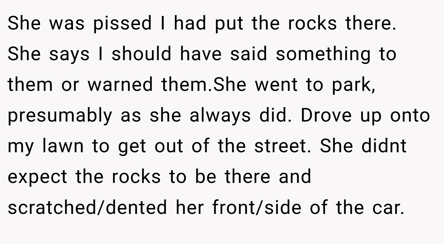 She was pissed I had put the rocks there. She says I should have said something to them or warned them.She went to park, presumably as she always did. Drove up onto my lawn to get out of the street. She didnt expect the rocks to be there and scratched/dented her front/side of the car.