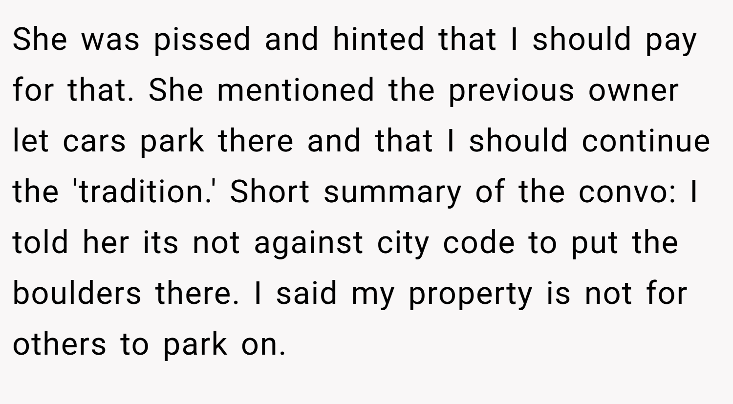 She was pissed and hinted that I should pay for that. She mentioned the previous owner let cars park there and that I should continue the 'tradition.' Short summary of the convo: I told her its not against city code to put the boulders there. I said my property is not for others to park on.