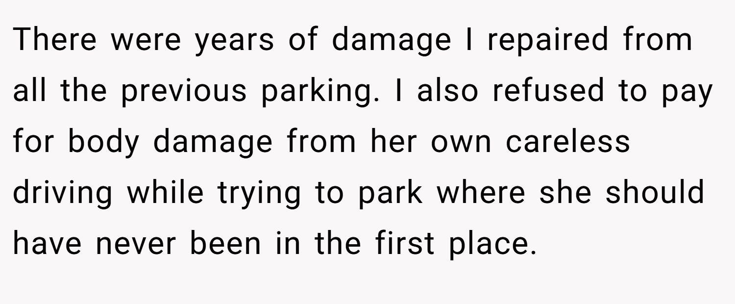 There were years of damage I repaired from all the previous parking. I also refused to pay for body damage from her own careless driving while trying to park where she should have never been in the first place.