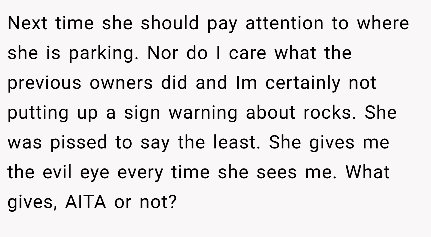 Next time she should pay attention to where she is parking. Nor do I care what the previous owners did and Im certainly not putting up a sign warning about rocks. She was pissed to say the least. She gives me the evil eye every time she sees me. What gives, AITA or not?