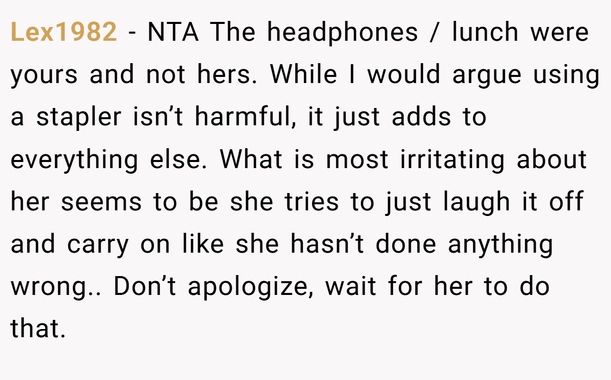 Lex1982 − NTA The headphones / lunch were yours and not hers. While I would argue using a stapler isn’t harmful, it just adds to everything else. What is most irritating about her seems to be she tries to just laugh it off and carry on like she hasn’t done anything wrong.. Don’t apologize, wait for her to do that.