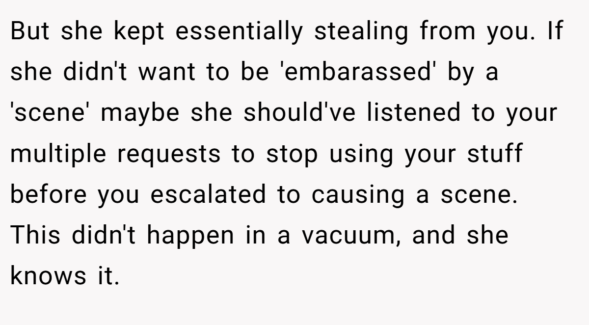 But she kept essentially stealing from you. If she didn't want to be 'embarassed' by a 'scene' maybe she should've listened to your multiple requests to stop using your stuff before you escalated to causing a scene. This didn't happen in a vacuum, and she knows it.