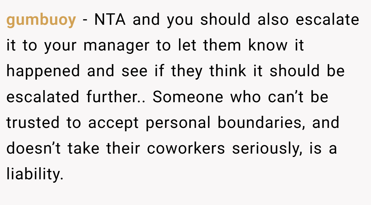 gumbuoy − NTA and you should also escalate it to your manager to let them know it happened and see if they think it should be escalated further.. Someone who can’t be trusted to accept personal boundaries, and doesn’t take their coworkers seriously, is a liability.