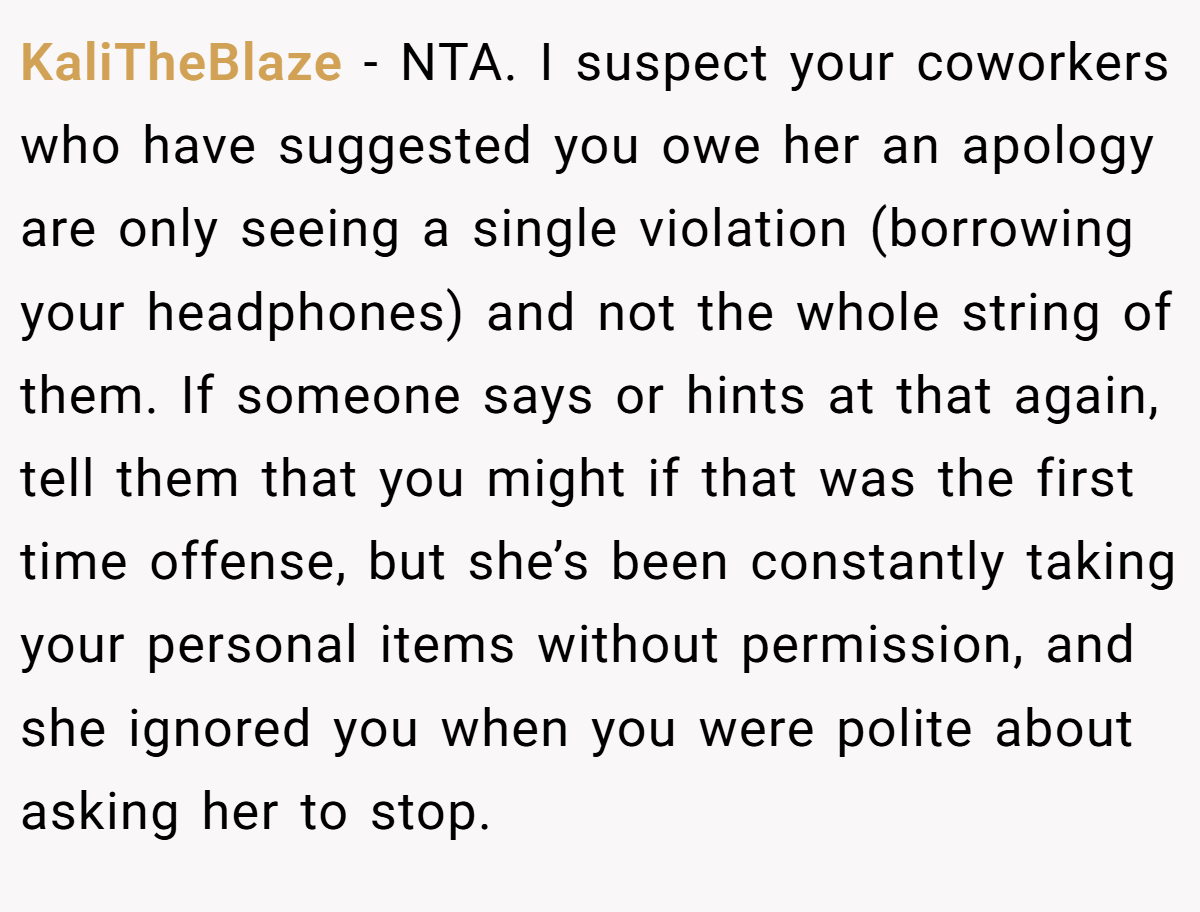 KaliTheBlaze − NTA. I suspect your coworkers who have suggested you owe her an apology are only seeing a single violation (borrowing your headphones) and not the whole string of them. If someone says or hints at that again, tell them that you might if that was the first time offense, but she’s been constantly taking your personal items without permission, and she ignored you when you were polite about asking her to stop.