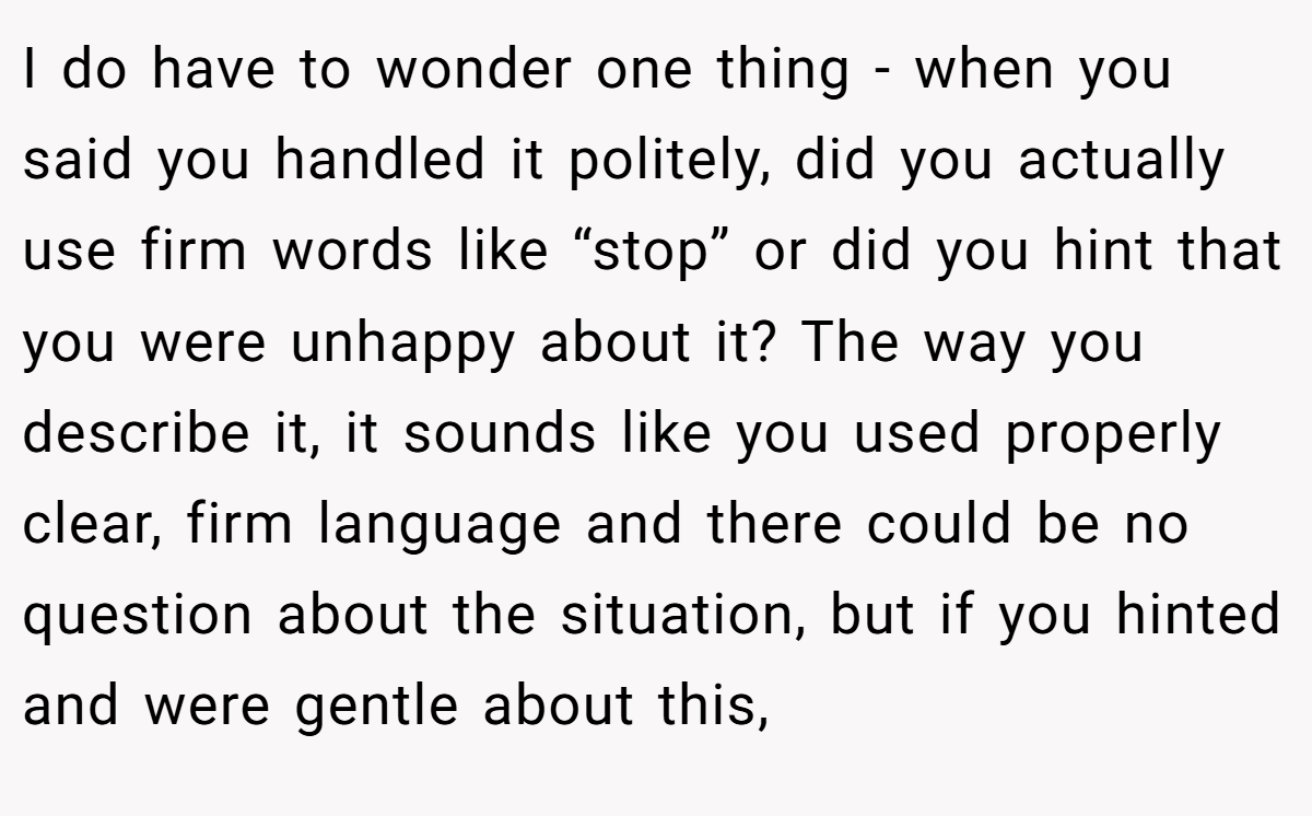 I do have to wonder one thing - when you said you handled it politely, did you actually use firm words like “stop” or did you hint that you were unhappy about it? The way you describe it, it sounds like you used properly clear, firm language and there could be no question about the situation, but if you hinted and were gentle about this,