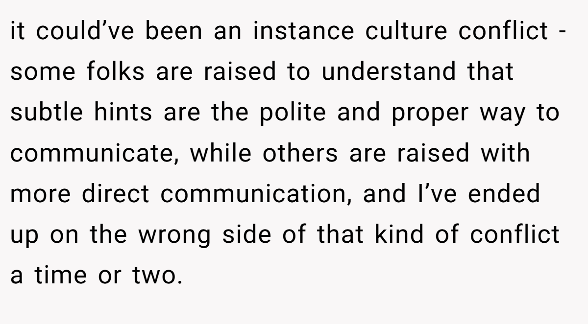 it could’ve been an instance culture conflict - some folks are raised to understand that subtle hints are the polite and proper way to communicate, while others are raised with more direct communication, and I’ve ended up on the wrong side of that kind of conflict a time or two.