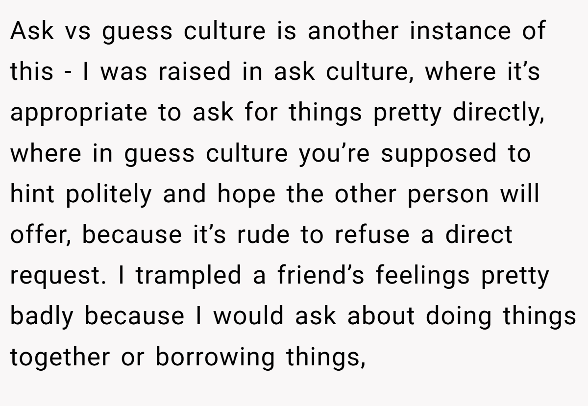 Ask vs guess culture is another instance of this - I was raised in ask culture, where it’s appropriate to ask for things pretty directly, where in guess culture you’re supposed to hint politely and hope the other person will offer, because it’s rude to refuse a direct request. I trampled a friend’s feelings pretty badly because I would ask about doing things together or borrowing things,